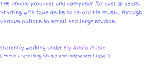 THE unique producer and composer for over 30 years. Starting with tape decks to record his music, through various options to small and large studios.  Currently working under Fly Audio Music ( Music / recording studio and independent label )